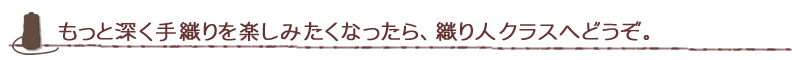 もっと深く手織りを楽しみたくなったら、織り人クラスへどうぞ。